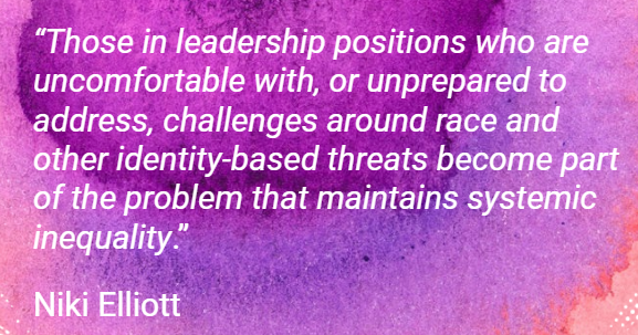 A quote from Niki Elliott, “Those in leadership positions who are uncomfortable with, or unprepared to address, challenges around race and other identity-based threats become part of the problem that maintains systemic inequality.”